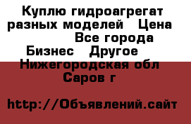 Куплю гидроагрегат разных моделей › Цена ­ 1 000 - Все города Бизнес » Другое   . Нижегородская обл.,Саров г.